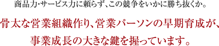 商品力・サービス力に頼らず、この競争をいかに勝ち抜くか。骨太な営業組織作り、営業パーソンの早期育成が、事業成長の大きな鍵を握っています。