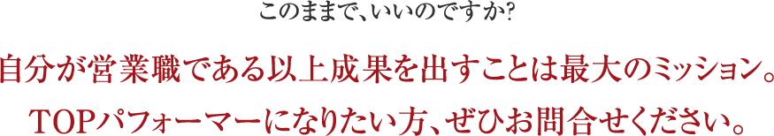 このままで、いいのですか?自分が営業職である以上成果を出すことは最大のミッション。TOPパフォーマーになりたい方、ぜひお問合せください。