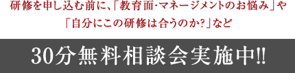 研修を申し込む前に、「教育面・マネージメントのお悩み」や「自分にこの研修は合うのか？」など30分無料相談会実施中!!